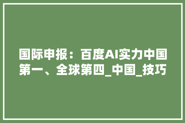 国际申报：百度AI实力中国第一、全球第四_中国_技巧 AI简讯