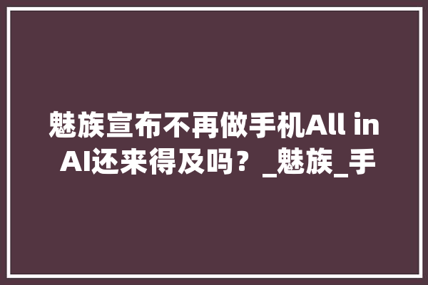 魅族宣布不再做手机All in AI还来得及吗？_魅族_手机