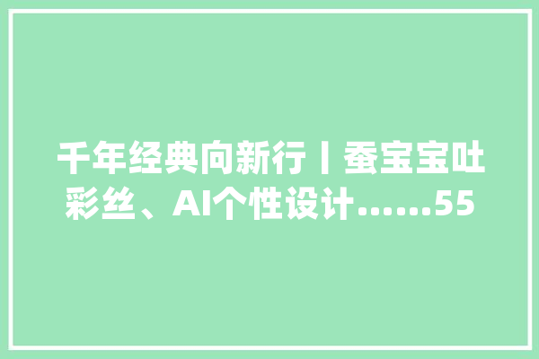 千年经典向新行丨蚕宝宝吐彩丝、AI个性设计……5500岁的它为何依旧惊艳？_丝绸_技巧 智能写作