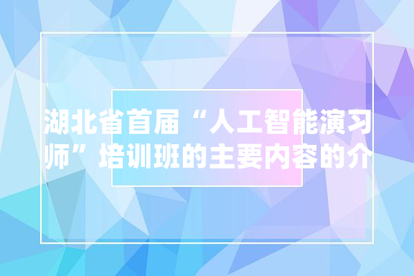 湖北省首届“人工智能演习师”培训班的主要内容的介绍_人工智能_培训班