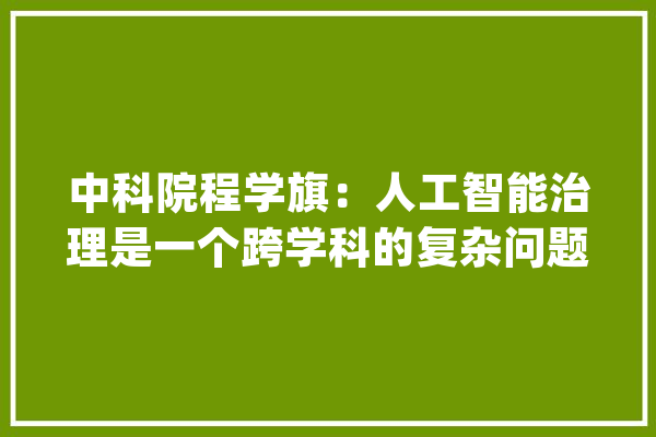 中科院程学旗：人工智能治理是一个跨学科的复杂问题_人工智能_技巧 文字写作