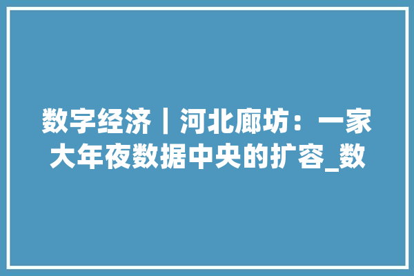 数字经济｜河北廊坊：一家大年夜数据中央的扩容_数据_家当 AI快讯