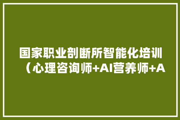 国家职业剖断所智能化培训（心理咨询师+AI营养师+AI健康治理师_人工智能_技巧 计算机