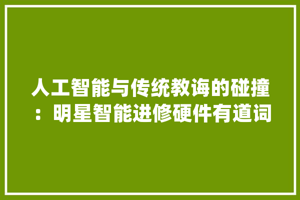人工智能与传统教诲的碰撞：明星智能进修硬件有道词典笔走进衡水中学_衡水_网易