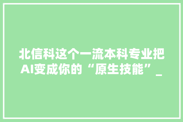 北信科这个一流本科专业把AI变成你的“原生技能”_学院_北京市 智能写作