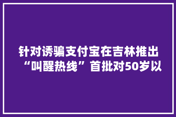 针对诱骗支付宝在吉林推出“叫醒热线”首批对50岁以上用户开放_付出宝_吉林