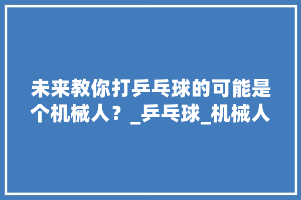 未来教你打乒乓球的可能是个机械人？_乒乓球_机械人