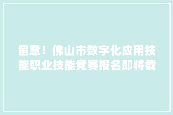 留意！佛山市数字化应用技能职业技能竞赛报名即将截止！|E网齐心_佛山市_人工智能 智能助手