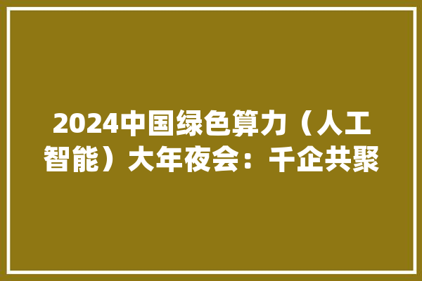 2024中国绿色算力（人工智能）大年夜会：千企共聚呼和浩特共谋绿色AI_人工智能_年夜会 AI简讯