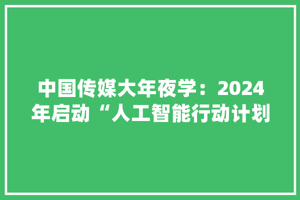 中国传媒大年夜学：2024年启动“人工智能行动计划” 数字媒体技能（中外合作办学）首次招生_专业_黉舍 智能问答