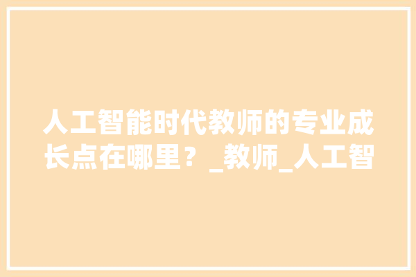 人工智能时代教师的专业成长点在哪里？_教师_人工智能 智能助手