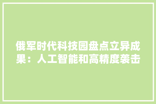 俄军时代科技园盘点立异成果：人工智能和高精度袭击武器进展顺利_科技园_技巧