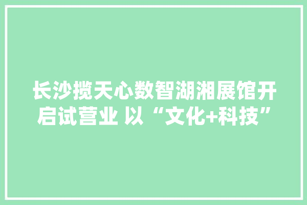 长沙揽天心数智湖湘展馆开启试营业 以“文化+科技”催生文旅新业态_长沙_展馆