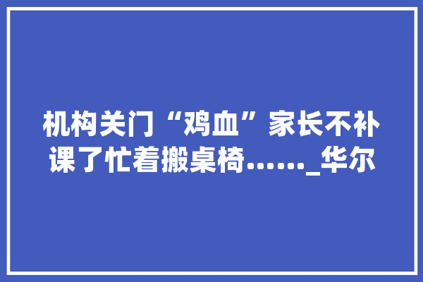 机构关门“鸡血”家长不补课了忙着搬桌椅……_华尔街_课桌椅 智能问答