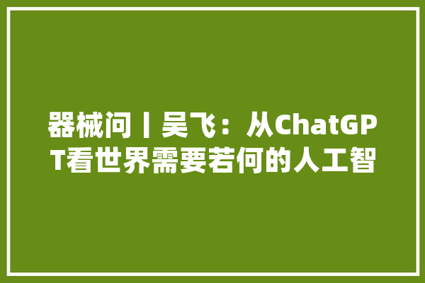 器械问丨吴飞：从ChatGPT看世界需要若何的人工智能？_人工智能_人类 AI简讯