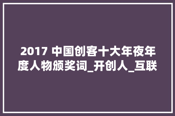 2017 中国创客十大年夜年度人物颁奖词_开创人_互联网 AI快讯