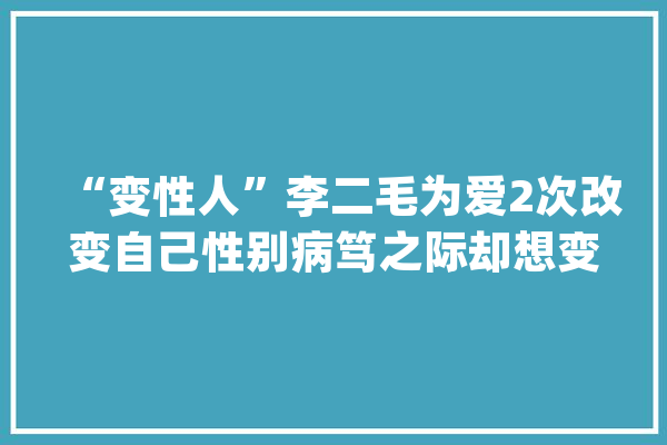 “变性人”李二毛为爱2次改变自己性别病笃之际却想变回汉子_二毛_玛丽 智能写作