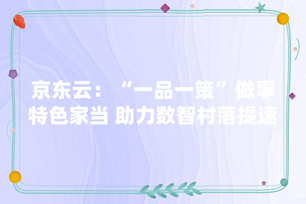 京东云：“一品一策”做事特色家当 助力数智村落提速成长_家当_村 AI简讯