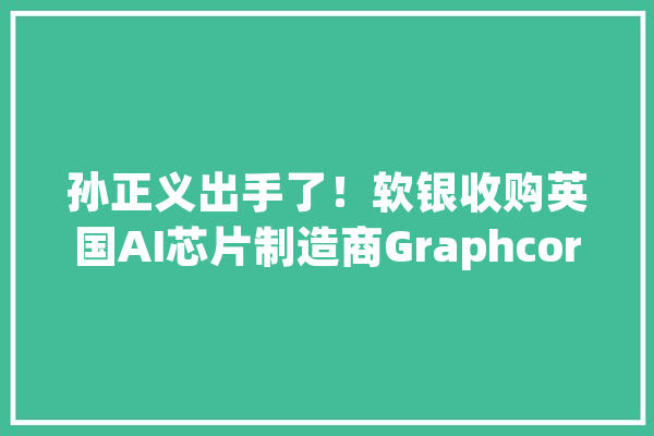 孙正义出手了！软银收购英国AI芯片制造商Graphcore_软银_美元 智能写作