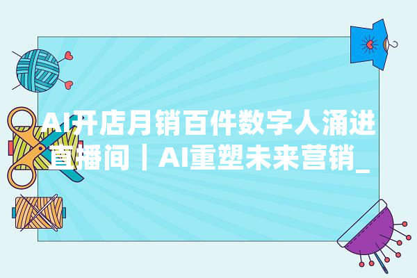AI开店月销百件数字人涌进直播间｜AI重塑未来营销_数字_品牌 AI简讯