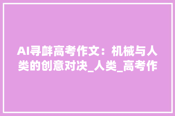 AI寻衅高考作文：机械与人类的创意对决_人类_高考作文 智能助手