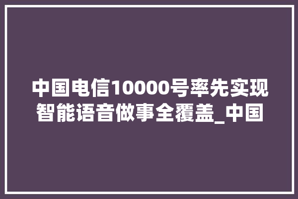 中国电信10000号率先实现智能语音做事全覆盖_中国电信_语音
