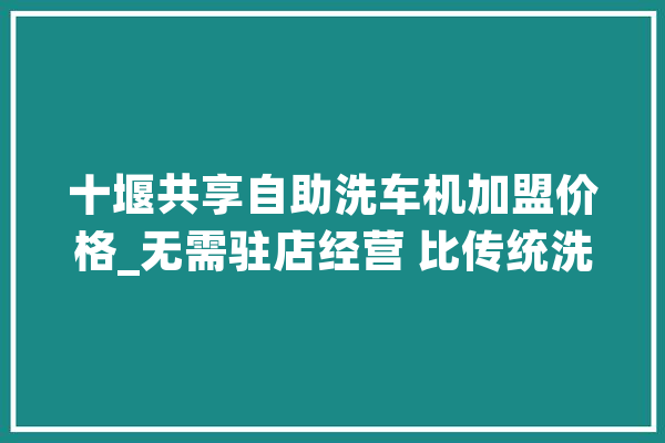 十堰共享自助洗车机加盟价格_无需驻店经营 比传统洗车店还赚钱_洗车_洗车机