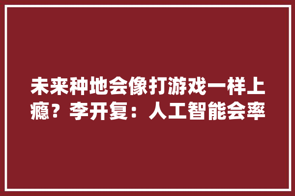 未来种地会像打游戏一样上瘾？李开复：人工智能会率先在农业领域崛起_农业_无人机