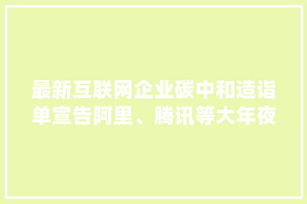 最新互联网企业碳中和造诣单宣告阿里、腾讯等大年夜厂考得若何？_企业_数据 云服务