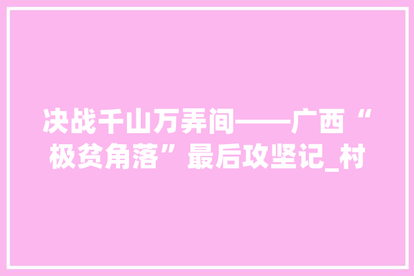 决战千山万弄间——广西“极贫角落”最后攻坚记_村_穷苦 智能问答