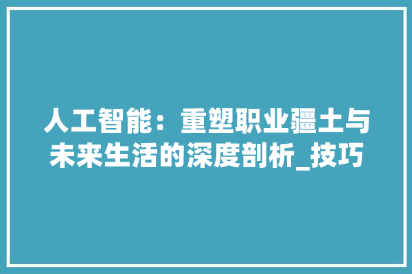 人工智能：重塑职业疆土与未来生活的深度剖析_技巧_数据 AI简讯