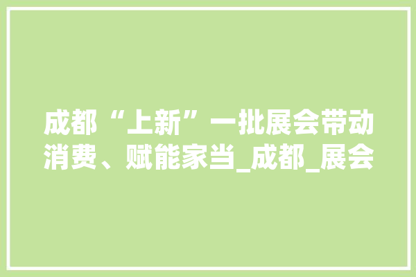 成都“上新”一批展会带动消费、赋能家当_成都_展会 绘影字幕