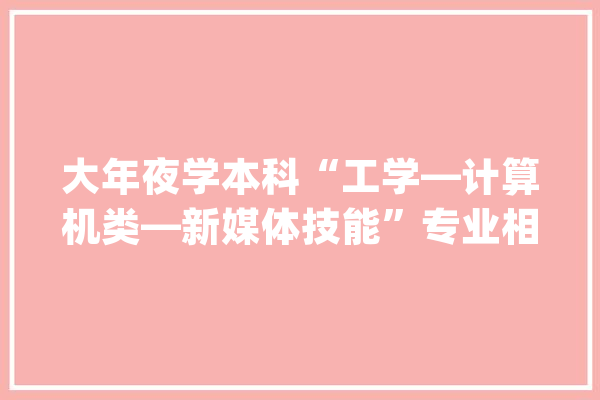 大年夜学本科“工学—计算机类—新媒体技能”专业相关常识简介_相干_媒体 智能助手