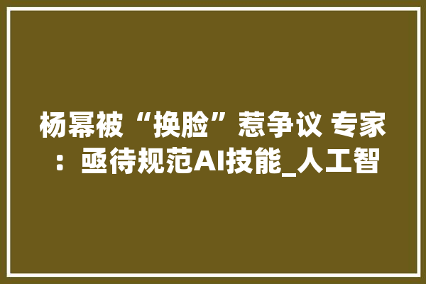 杨幂被“换脸”惹争议 专家：亟待规范AI技能_人工智能_技巧 智能写作