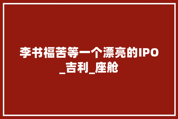 李书福苦等一个漂亮的IPO_吉利_座舱