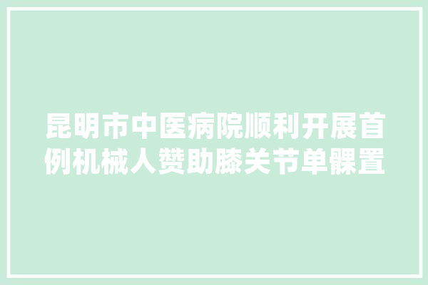 昆明市中医病院顺利开展首例机械人赞助膝关节单髁置换术_枢纽_关头