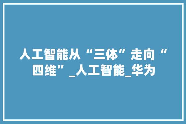 人工智能从“三体”走向“四维”_人工智能_华为 AI简讯