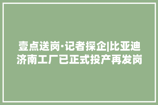 壹点送岗·记者探企|比亚迪济南工厂已正式投产再发岗位需求_比亚迪_济南