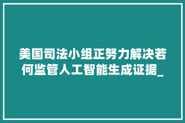 美国司法小组正努力解决若何监管人工智能生成证据_人工智能_证据