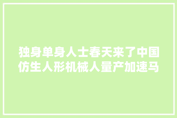 独身单身人士春天来了中国仿生人形机械人量产加速马斯克紧随其后_机械人_人形 AI快讯