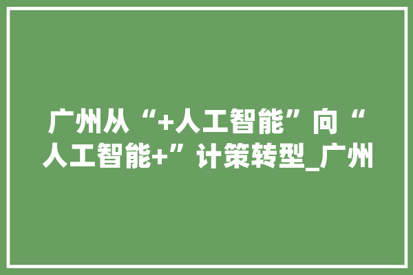 广州从“+人工智能”向“人工智能+”计策转型_广州_人工智能 AI简讯