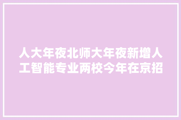 人大年夜北师大年夜新增人工智能专业两校今年在京招生规模不变_专业_人工智能