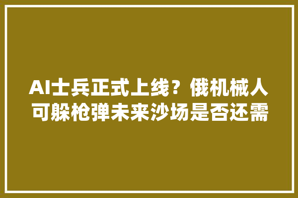 AI士兵正式上线？俄机械人可躲枪弹未来沙场是否还需要人类_人工智能_战斗 科技快讯