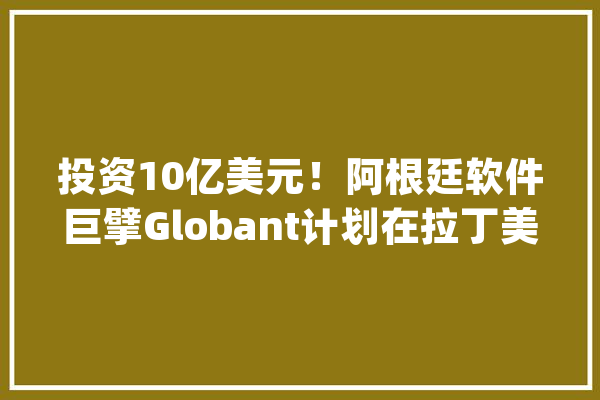 投资10亿美元！阿根廷软件巨擘Globant计划在拉丁美洲建立人工智能营业【附人工智能企业盈利分析】_人工智能_企业 计算机