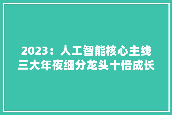 2023：人工智能核心主线三大年夜细分龙头十倍成长下一个比亚迪？_优势_人工智能