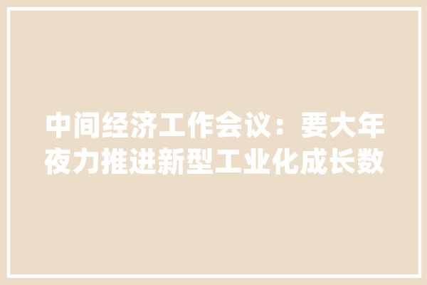 中间经济工作会议：要大年夜力推进新型工业化成长数字经济加快推动人工智能成长_家当_技巧 计算机