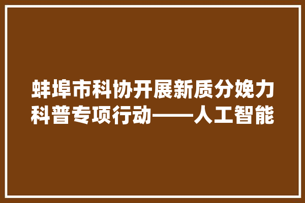 蚌埠市科协开展新质分娩力科普专项行动——人工智能科普讲座走进蚌埠三中_人工智能_学生们 AI简讯