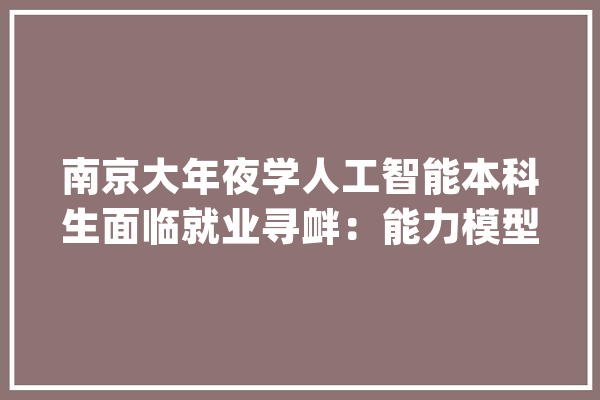 南京大年夜学人工智能本科生面临就业寻衅：能力模型与大年夜厂需求不匹配_人工智能_南京年夜学 绘影字幕