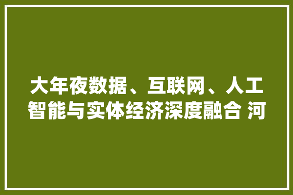 大年夜数据、互联网、人工智能与实体经济深度融合 河北：开启数据驱动成长新模式_家当_数字 AI简讯