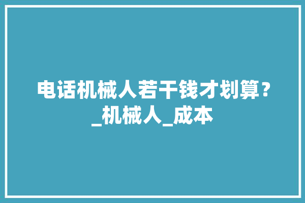 电话机械人若干钱才划算？_机械人_成本 云服务